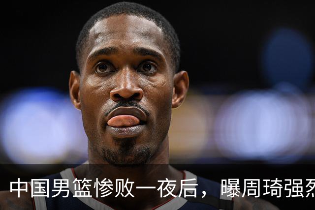 中国男篮惨败一夜后，曝周琦强烈希望征战亚运会！郭士强难辞其咎